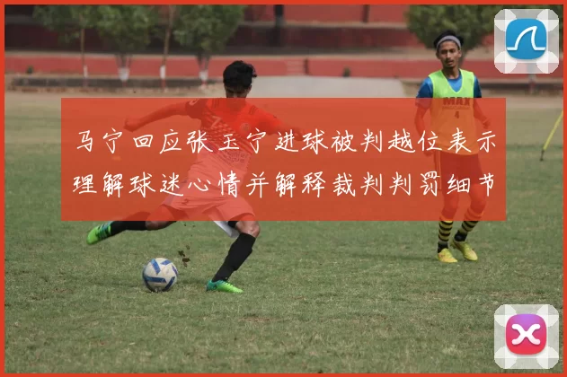 马宁回应张玉宁进球被判越位表示理解球迷心情并解释裁判判罚细节