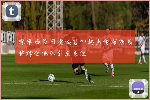 绿军面临困境流言四起杰伦布朗或将转会他队引发关注