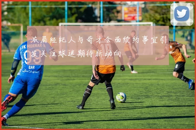 浓眉经纪人与奇才会面续约事宜引发关注球迷期待新动向