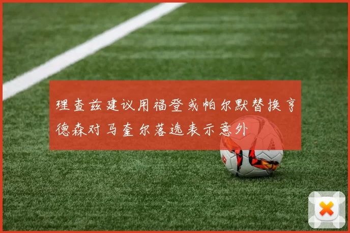 理查兹建议用福登或帕尔默替换亨德森对马奎尔落选表示意外